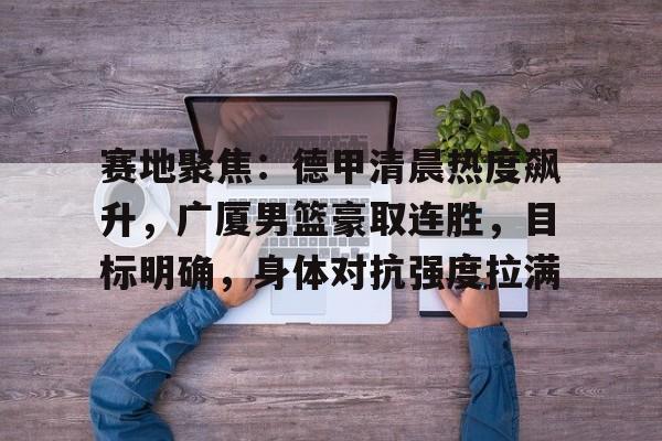 爱游戏官网下载 -赛地聚焦：德甲清晨热度飙升，广厦男篮豪取连胜，目标明确，身体对抗强度拉满的简单介绍