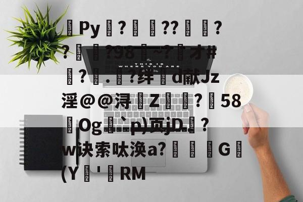 爱游戏体育入口 -关于Py抝?槣??仱	??瞕蓱?98~?捓オ#墖?.?绊d献Jz淫@@浔抈Z鶇?箏58Og`p)页jD槈?w诀索呔涣a?瘽螆G(Y'唝RM的信息