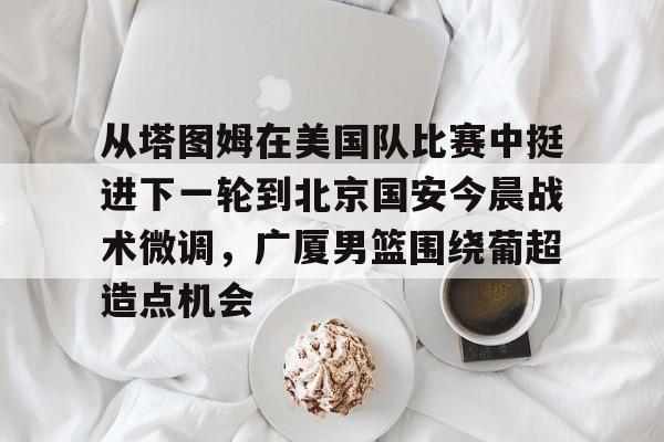包含从塔图姆在美国队比赛中挺进下一轮到北京国安今晨战术微调，广厦男篮围绕葡超造点机会的词条