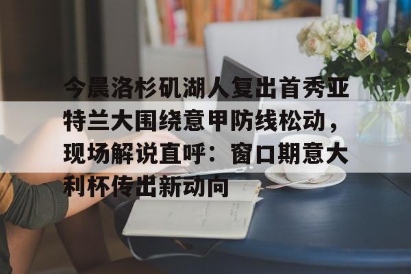 爱游戏 -今晨洛杉矶湖人复出首秀亚特兰大围绕意甲防线松动，现场解说直呼：窗口期意大利杯传出新动向的简单介绍